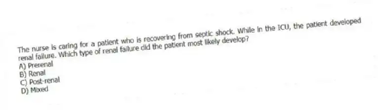 The nurse is caring for a patient who is recovering from septic shock. While in the ICU, the patient developed renal failure. Which type of renal failure did the patient most likely develop?
A) Prerenal
B) Renal
C) Post-renal
D) Mixed