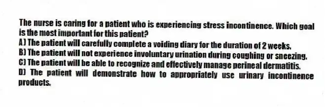 The nurse is caring for a patient who is experiencing stress incontinence. Which goal is the most important for this patient?
A) The patient will carefully complete a voiding diary for the duration of 2 weeks.
B) The patient will not experience involuntary urination during coughing or sneezing.
C) The patient will be able to recognize and effectively manage perineal dermatitis.
D) The patient will demonstrate how to appropriately use urinary incontinence products.