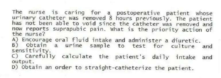 The nurse is caring for a postoperative patient whose urinary catheter was removed 8 hours previously. The patient has not been able to void since the catheter was removed and now reports suprapubic pain. What is the priority action of the nurse?
A) Encourage oral fluid intake and administer a diuretic.
B) Obtain a urine sample to test for culture and sensitivity.
C) Carefully calculate the patient's daily intake and output.
D) Obtain an order to straight-catheterize the patient.