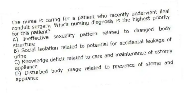 The nurse is caring for a patient who recently underwent ileal conduit surgery. Which nursing diagnosis is the highest priority for this patient?
A) Ineffective sexuality pattern related to changed body structure
B) Social isolation related to potential for accidental leakage of urine
C) Knowledge deficit related to care and maintenance of ostomy appliance
D) Disturbed body image related to presence of stoma and appliance