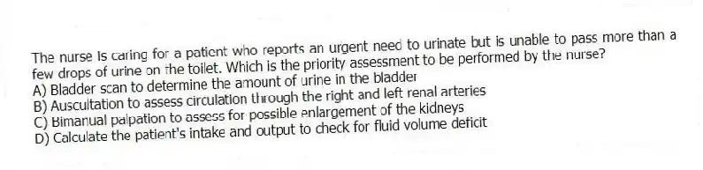 The nurse is caring for a patient who reports an urgent need to urinate but is unable to pass more than a few drops of urine on the toilet. Which is the priority assessment to be performed by the nurse?
A) Bladder scan to determine the amount of urine in the bladder
B) Auscultation to assess circulation through the right and left renal arteries
C) Bimanual palpation to assess for possible enlargement of the kidneys
D) Calculate the patient's intake and output to check for fluid volume deficit