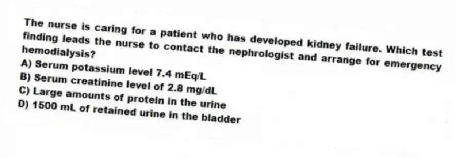 The nurse is caring for a patient who has developed kidney failure. Which test finding leads the nurse to contact the nephrologist and arrange for emergency hemodialysis?
A) Serum potassium level 7.4 mEq/L
B) Serum creatinine level of 2.8 mg/dL
C) Large amounts of protein in the urine
D) 1500 mL of retained urine in the bladder