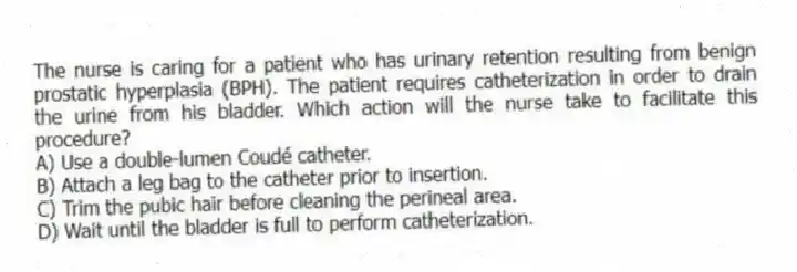 The nurse is caring for a patient who has urinary retention resulting from benign prostatic hyperplasia (BPH). The patient requires catheterization in order to drain the urine from his bladder. Which action will the nurse take to facilitate this procedure?
A) Use a double-lumen Coudé catheter.
B) Attach a leg bag to the catheter prior to insertion.
C) Trim the pubic hair before cleaning the perineal area.
D) Wait until the bladder is full to perform catheterization.