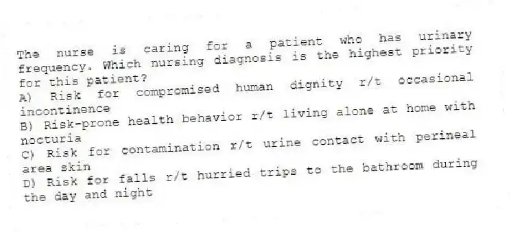 The nurse is caring for a patient who has urinary frequency. Which nursing diagnosis is the highest priority for this patient?
A) Risk for compromised human dignity r/t occasional incontinence
B) Risk-prone health behavior r/t living alone at home with nocturia
C) Risk for contamination r/t urine contact with perineal area skin
D) Risk for falls r/t hurried trips to the bathroom during the day and night
