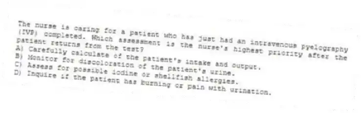 The nurse is caring for a patient who has just had an intravenous pyelography (IVP) completed. Which assessment is the nurse's highest priority after the patient returns from the test?
A) Carefully calculate of the patient's intake and output.
B) Monitor for discoloration of the patient's urine.
C) Assess for possible iodine or shellfish allergies.
D) Inquire if the patient has burning or pain with urination.