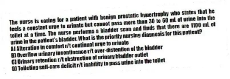 The nurse is caring for a patient with benign prostatic hypertrophy who states that he feels a constant urge to urinate but cannot pass more than 30 to 60 mL of urine into the toilet at a time. The nurse performs a bladder scan and finds that there are 1100 mL of urine in the patient's bladder. What is the priority nursing diagnosis for this patient?
A) Alteration in comfort r/t continual urge to urinate
B) Overflow urinary incontinence r/t over-distention of the bladder
C) Urinary retention r/t obstruction of urinary bladder outlet
D) Toileting self-care deficit r/t inability to pass urine into the toilet