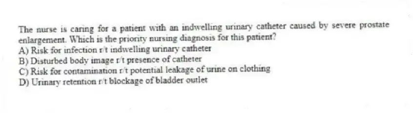 The nurse is caring for a patient with an indwelling urinary catheter caused by severe prostate enlargement. Which is the priority nursing diagnosis for this patient?
A) Risk for infection r/t indwelling urinary catheter
B) Disturbed body image r/t presence of catheter
C) Risk for contamination r/t potential leakage of urine on clothing
D) Urinary retention r/t blockage of bladder outlet