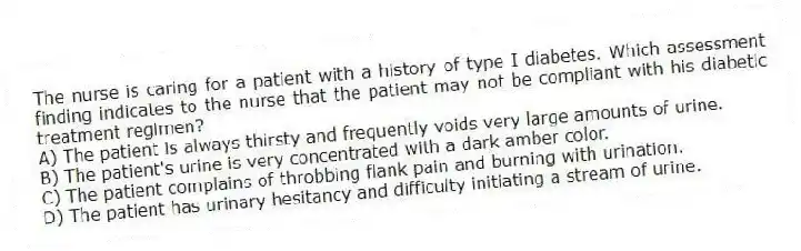 The nurse is caring for a patient with a history of type I diabetes. Which assessment finding indicates to the nurse that the patient may not be compliant with his diabetic treatment regimen?
A) The patient is always thirsty and frequently voids very large amounts of urine.
B) The patient's urine is very concentrated with a dark amber color.
C) The patient complains of throbbing flank pain and burning with urination.
D) The patient has urinary hesitancy and difficulty initiating a stream of urine.