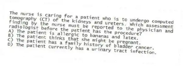 The nurse is caring for a patient who is to undergo computed tomography (CT) of the kidneys and ureters. Which assessment finding by the nurse must be reported to the physician and radiologist before the patient has the procedure?
A) The patient is allergic to bananas and latex.
B) The patient thinks that she might be pregnant.
C) The patient has a family history of bladder cancer.
D) The patient currently has a urinary tract infection.
