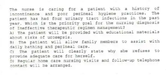 The nurse is caring for a patient with a history of incontinence and poor perineal hygiene practices. The patient has had four urinary tract infections in the past year. Which is the priority goal for the nursing diagnosis of Ineffective therapeutic regimen management?
A) The patient will be provided with educational materials about risks of urosepsis.
B) The patient will allow family members to assist with daily bathing and perineal care.
C) The patient will clearly state why she refuses to provide adequate care for herself.
D) Regular home care nursing visits and follow-up telephone contact will be arranged.