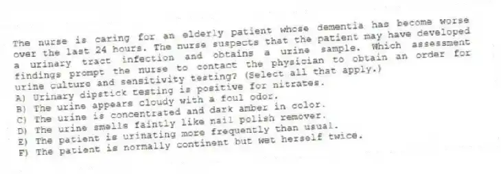 The nurse is caring for an elderly patient whose dementia has become worse over the last 24 hours. The nurse suspects that the patient may have developed a urinary tract infection and obtains a urine sample. Which assessment findings prompt the nurse to contact the physician to obtain an order for urine culture and sensitivity testing? (Select all that apply.)
A) Urinary dipstick testing is positive for nitrates.
B) The urine appears cloudy with a foul odor.
C) The urine is concentrated and dark amber in color.
D) The urine smells faintly like nail polish remover.
E) The patient is urinating more frequently than usual.
F) The patient is normally continent but wet herself twice.