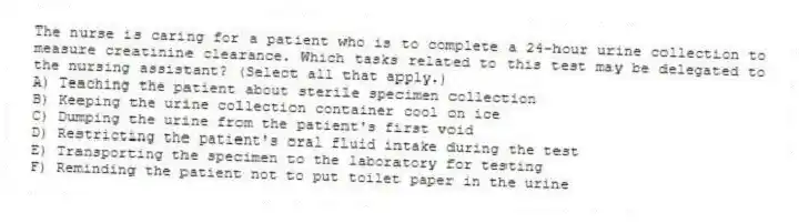 The nurse is caring for a patient who is to complete a 24-hour urine collection to measure creatinine clearance. Which tasks related to this test may be delegated to the nursing assistant? (Select all that apply.)
A) Teaching the patient about sterile specimen collection
B) Keeping the urine collection container cool on ice
C) Dumping the urine from the patient's first void
D) Restricting the patient's oral fluid intake during the test
E) Transporting the specimen to the laboratory for testing
F) Reminding the patient not to put toilet paper in the urine
