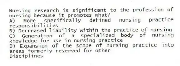 Nursing research is significant to the profession of nursing because it promotes what?
A) More specifically defined nursing practice responsibilities
B) Decreased liability within the practice of nursing
C) Generation of a specialized body of nursing knowledge for use in nursing practice
D) Expansion of the scope of nursing practice into areas formerly reserved for other
Disciplines
