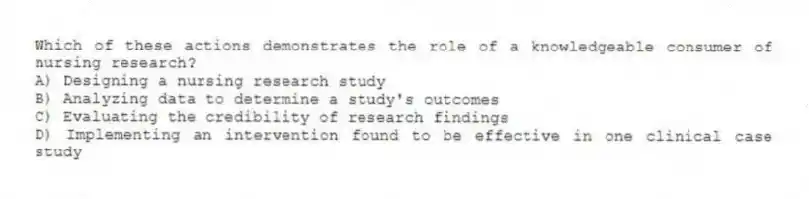 Which of these actions demonstrates the role of a knowledgeable consumer of nursing research?
A) Designing a nursing research study
B) Analyzing data to determine a study's outcomes
C) Evaluating the credibility of research findings
D) Implementing an intervention found to be effective in one clinical case study