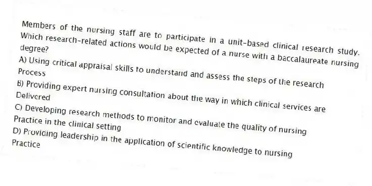 Members of the nursing staff are to participate in a unit-based clinical research study. Which research-related actions would be expected of a nurse with a baccalaureate nursing degree?
A) Using critical appraisal skills to understand and assess the steps of the research
Process
B) Providing expert nursing consultation about the way in which clinical services are
Delivered
C) Developing research methods to monitor and evaluate the quality of nursing
Practice in the clinical setting
D) Providing leadership in the application of scientific knowledge to nursing
Practice