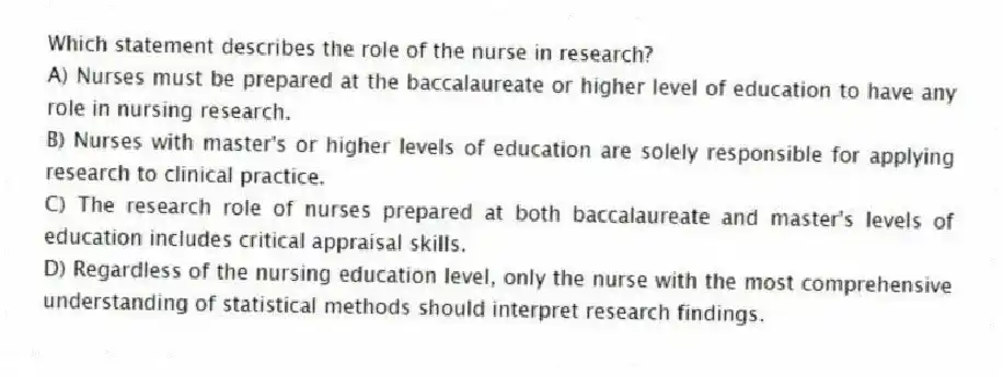 Which statement describes the role of the nurse in research?
A) Nurses must be prepared at the baccalaureate or higher level of education to have any role in nursing research.
B) Nurses with master's or higher levels of education are solely responsible for applying research to clinical practice.
C) The research role of nurses prepared at both baccalaureate and master's levels of education includes critical appraisal skills.
D) Regardless of the nursing education level, only the nurse with the most comprehensive understanding of statistical methods should interpret research findings.