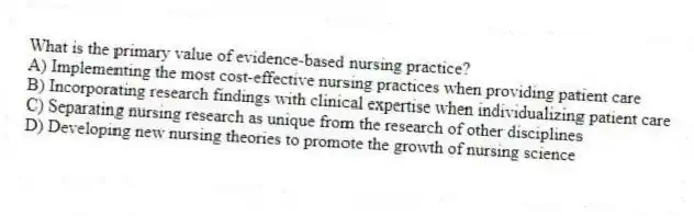 What is the primary value of evidence-based nursing practice?
A) Implementing the most cost-effective nursing practices when providing patient care
B) Incorporating research findings with clinical expertise when individualizing patient care
C) Separating nursing research as unique from the research of other disciplines
D) Developing new nursing theories to promote the growth of nursing science