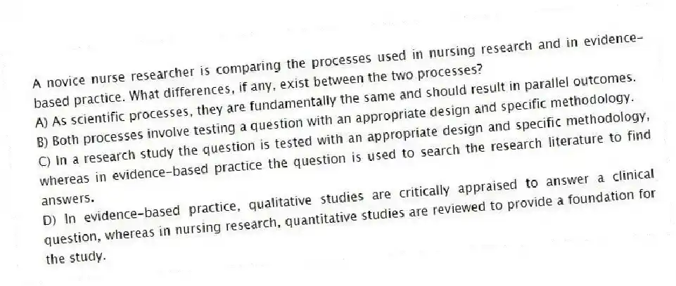 A novice nurse researcher is comparing the processes used in nursing research and in evidence-based practice. What differences, if any, exist between the two processes?
A) As scientific processes, they are fundamentally the same and should result in parallel outcomes.
B) Both processes involve testing a question with an appropriate design and specific methodology.
C) In a research study the question is tested with an appropriate design and specific methodology, whereas in evidence-based practice the question is used to search the research literature to find answers.
D) In evidence-based practice, qualitative studies are critically appraised to answer a clinical question, whereas in nursing research, quantitative studies are reviewed to provide a foundation for the study.