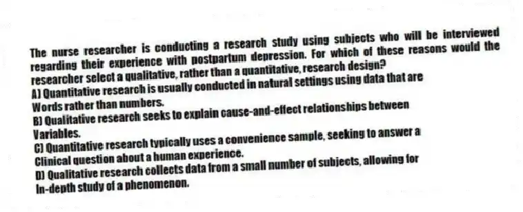 The nurse researcher is conducting a research study using subjects who will be interviewed regarding their experience with postpartum depression. For which of these reasons would the researcher select a qualitative, rather than a quantitative, research design?
A) Quantitative research is usually conducted in natural settings using data that are
Words rather than numbers.
B) Qualitative research seeks to explain cause-and-effect relationships between
Variables.
C) Quantitative research typically uses a convenience sample, seeking to answer a
Clinical question about a human experience.
D) Qualitative research collects data from a small number of subjects, allowing for
In-depth study of a phenomenon.
