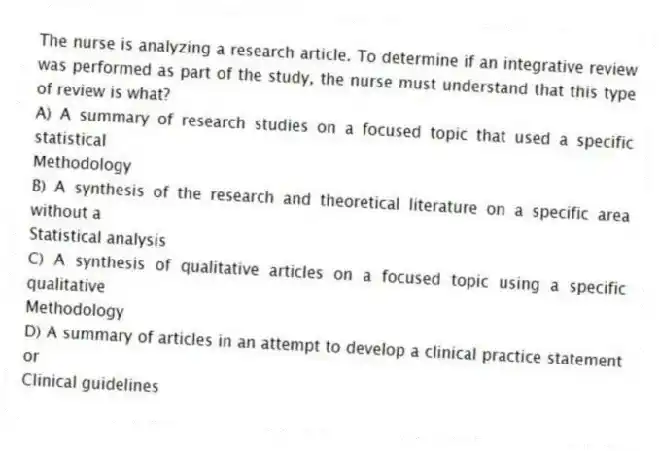 The nurse is analyzing a research article. To determine if an integrative review was performed as part of the study, the nurse must understand that this type of review is what?
A) A summary of research studies on a focused topic that used a specific statistical
Methodology
B) A synthesis of the research and theoretical literature on a specific area without a
Statistical analysis
C) A synthesis of qualitative articles on a focused topic using a specific qualitative
Methodology
D) A summary of articles in an attempt to develop a clinical practice statement or
Clinical guidelines