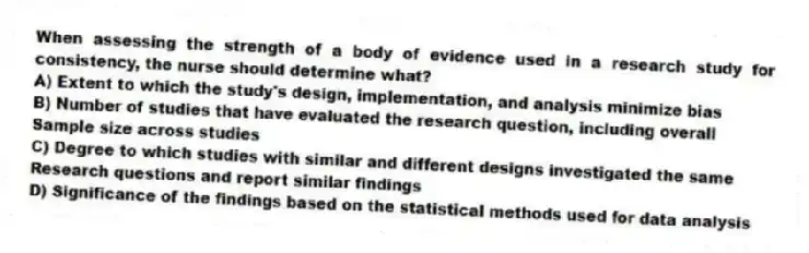 When assessing the strength of a body of evidence used in a research study for consistency, the nurse should determine what?
A) Extent to which the study's design, implementation, and analysis minimize bias
B) Number of studies that have evaluated the research question, including overall
Sample size across studies
C) Degree to which studies with similar and different designs investigated the same
Research questions and report similar findings
D) Significance of the findings based on the statistical methods used for data analysis