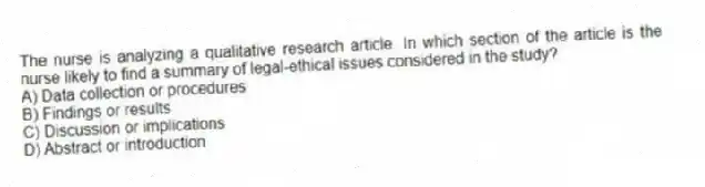 The nurse is analyzing a qualitative research article. In which section of the article is the nurse likely to find a summary of legal-ethical issues considered in the study?
A) Data collection or procedures
B) Findings or results
C) Discussion or implications
D) Abstract or introduction