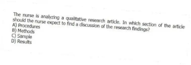 The nurse is analyzing a qualitative research article. In which section of the article should the nurse expect to find a discussion of the research findings?
A) Procedures
B) Methods
C) Sample
D) Results