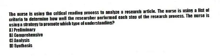 The nurse is using the critical reading process to analyze a research article. The nurse is using a list of criteria to determine how well the researcher performed each step of the research process. The nurse is using a strategy to promote which type of understanding?
A) Preliminary
B) Comprehensive
C) Analysis
D) Synthesis