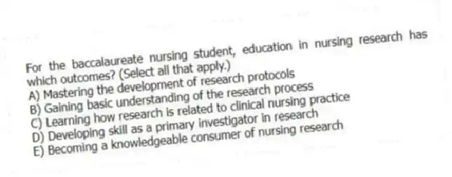 For the baccalaureate nursing student, education in nursing research has which outcomes? (Select all that apply.)
A) Mastering the development of research protocols
B) Gaining basic understanding of the research process
C) Learning how research is related to clinical nursing practice
D) Developing skill as a primary investigator in research
E) Becoming a knowledgeable consumer of nursing research