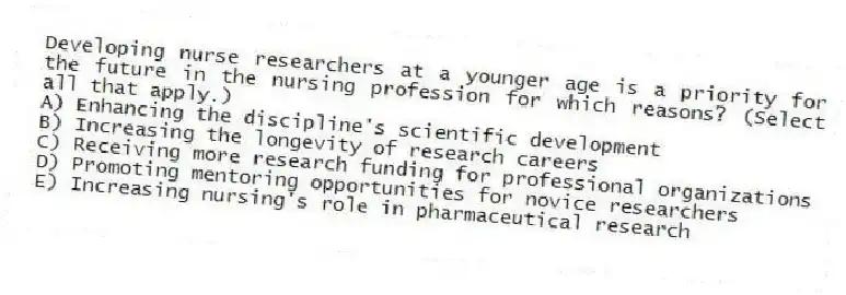 Developing nurse researchers at a younger age is a priority for the future in the nursing profession for which reasons? (Select all that apply.)
A) Enhancing the discipline's scientific development
B) Increasing the longevity of research careers
C) Receiving more research funding for professional organizations
D) Promoting mentoring opportunities for novice researchers
E) Increasing nursing's role in pharmaceutical research