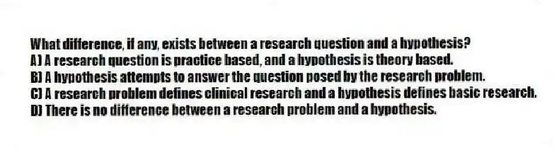 What difference, if any, exists between a research question and a hypothesis?
A) A research question is practice based, and a hypothesis is theory based.
B) A hypothesis attempts to answer the question posed by the research problem.
C) A research problem defines clinical research and a hypothesis defines basic research.
D) There is no difference between a research problem and a hypothesis.