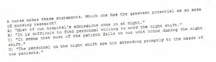 A nurse makes these statements. Which one has the greatest potential as an area of nursing research?
A) "Most of our hospital's admissions come in at night."
B) "It is difficult to find personnel willing to work the night shift."
C) "It seems that most of the patient falls on our unit occur during the night shift."
D) "The personnel on the night shift are not attending promptly to the needs of our patients."