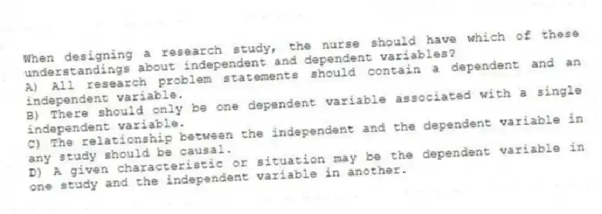 When designing a research study, the nurse should have which of these understandings about independent and dependent variables?
A) All research problem statements should contain a dependent and an independent variable.
B) There should only be one dependent variable associated with a single independent variable.
C) The relationship between the independent and the dependent variable in any study should be causal.
D) A given characteristic or situation may be the dependent variable in one study and the independent variable in another.