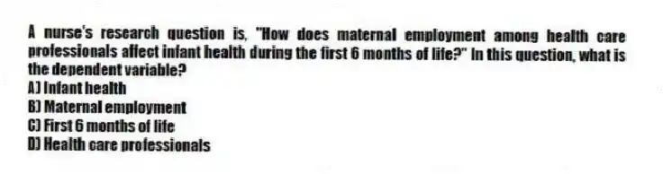 A nurse's research question is, "How does maternal employment among health care professionals affect infant health during the first 6 months of life?" In this question, what is the dependent variable?
A) Infant health
B) Maternal employment
C) First 6 months of life
D) Health care professionals
