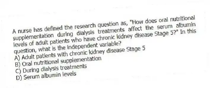 A nurse has defined the research question as, "How does oral nutritional supplementation during dialysis treatments affect the serum albumin levels of adult patients who have chronic kidney disease Stage 5?" In this question, what is the independent variable?
A) Adult patients with chronic kidney disease Stage 5
B) Oral nutritional supplementation
C) During dialysis treatments
D) Serum albumin levels