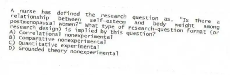 A nurse has defined the research question as, "Is there a relationship between self-esteem and body weight among postmenopausal women?" What type of research-question format (or research design) is implied by this question?
A) Correlational nonexperimental
B) Comparative nonexperimental
C) Quantitative experimental
D) Grounded theory nonexperimental
