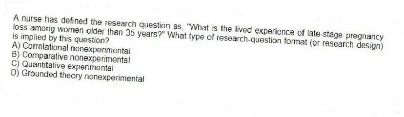 A nurse has defined the research question as, "What is the lived experience of late-stage pregnancy loss among women older than 35 years?" What type of research-question format (or research design) is implied by this question?
A) Correlational nonexperimental
B) Comparative nonexperimental
C) Quantitative experimental
D) Grounded theory nonexperimental