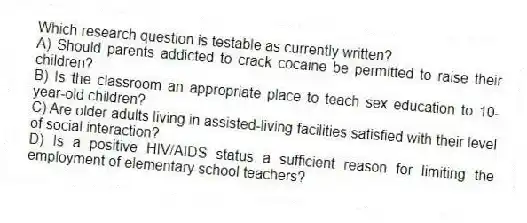 Which research question is testable as currently written?
A) Should parents addicted to crack cocaine be permitted to raise their children?
B) Is the classroom an appropriate place to teach sex education to 10-year-old children?
C) Are older adults living in assisted-living facilities satisfied with their level of social interaction?
D) Is a positive HIV/AIDS status a sufficient reason for limiting the employment of elementary school teachers?