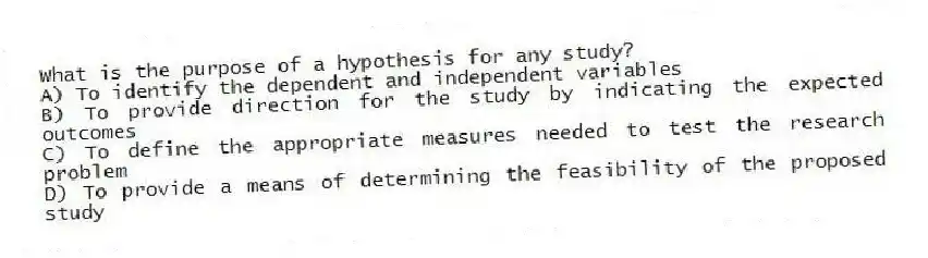 What is the purpose of a hypothesis for any study?
A) To identify the dependent and independent variables
B) To provide direction for the study by indicating the expected outcomes
C) To define the appropriate measures needed to test the research problem
D) To provide a means of determining the feasibility of the proposed study