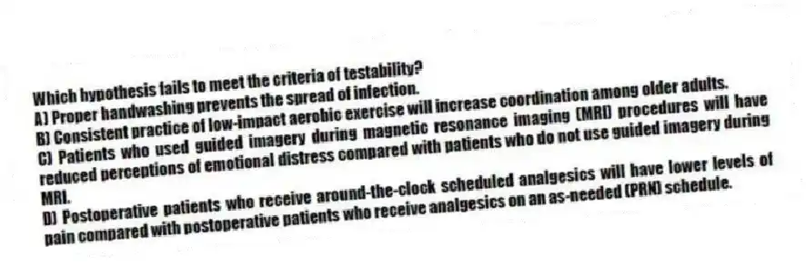 Which hypothesis fails to meet the criteria of testability?
A) Proper handwashing prevents the spread of infection.
B) Consistent practice of low-impact aerobic exercise will increase coordination among older adults.
C) Patients who used guided imagery during magnetic resonance imaging (MRI) procedures will have reduced perceptions of emotional distress compared with patients who do not use guided imagery during MRI.
D) Postoperative patients who receive around-the-clock scheduled analgesics will have lower levels of pain compared with postoperative patients who receive analgesics on an as-needed (PRN) schedule.