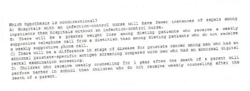 Which hypothesis is nondirectional?
A) Hospitals with an infection-control nurse will have fewer instances of sepsis among inpatients than hospitals without an infection-control nurse.
B) There will be a greater weight loss among dieting patients who receive a weekly supportive telephone call from a dietitian than among dieting patients who do not receive a weekly supportive phone call.
C) There will be a difference in stage of disease for prostate cancer among men who had an abnormal prostate-specific antigen screening compared with men who had an abnormal digital rectal examination screening.
D) Children who receive weekly counseling for 1 year after the death of a parent will perform better in school than children who do not receive weekly counseling after the death of a parent.